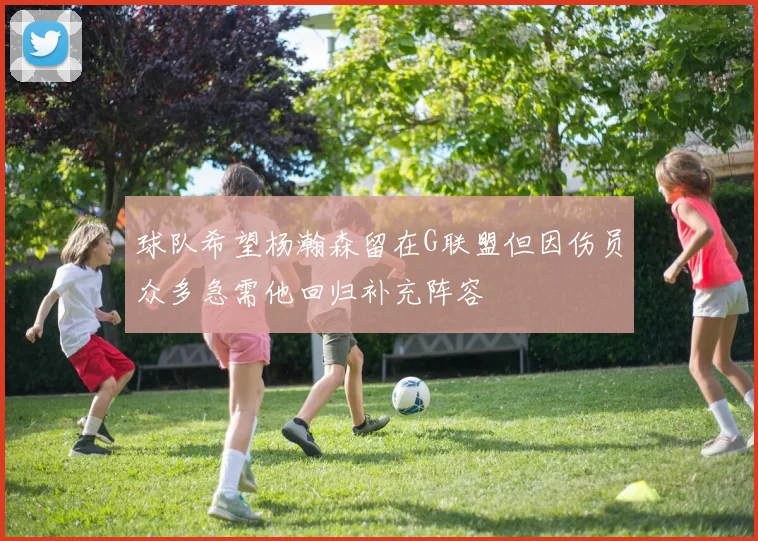 球队希望杨瀚森留在G联盟但因伤员众多急需他回归补充阵容