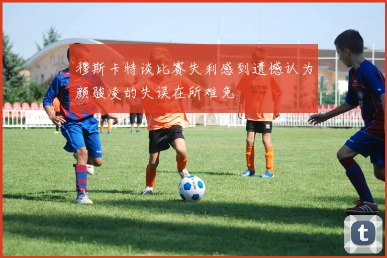 穆斯卡特谈比赛失利感到遗憾认为颜骏凌的失误在所难免