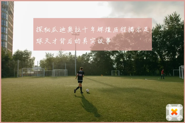 探秘瓜迪奥拉十年辉煌历程揭示足球天才背后的真实故事