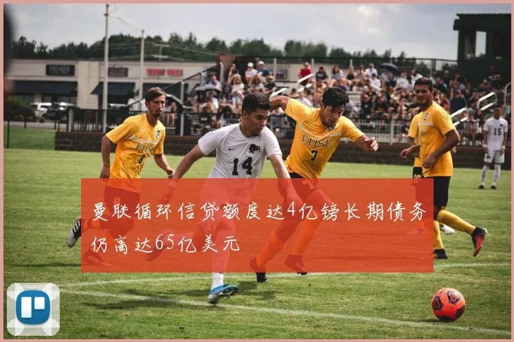 曼联循环信贷额度达4亿镑长期债务仍高达65亿美元