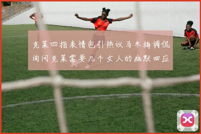 克莱四指表情包引热议马冬梅调侃询问克莱需要几个女人的幽默回应