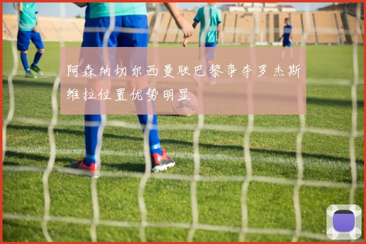 阿森纳切尔西曼联巴黎争夺罗杰斯维拉位置优势明显