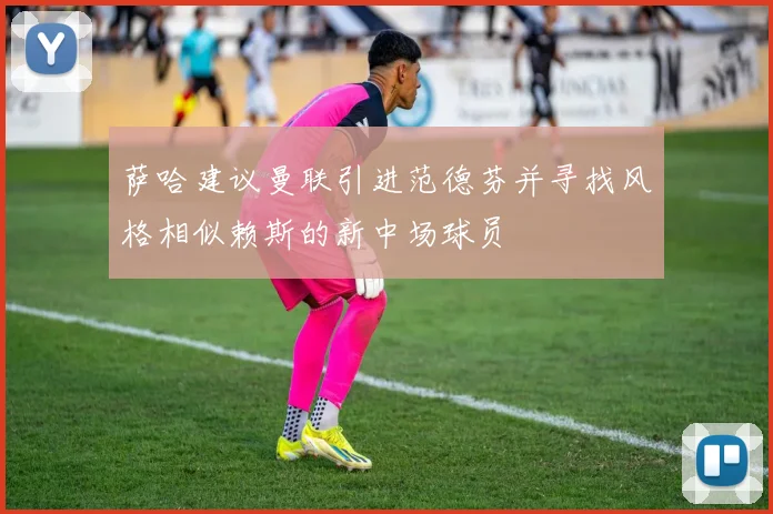 萨哈建议曼联引进范德芬并寻找风格相似赖斯的新中场球员