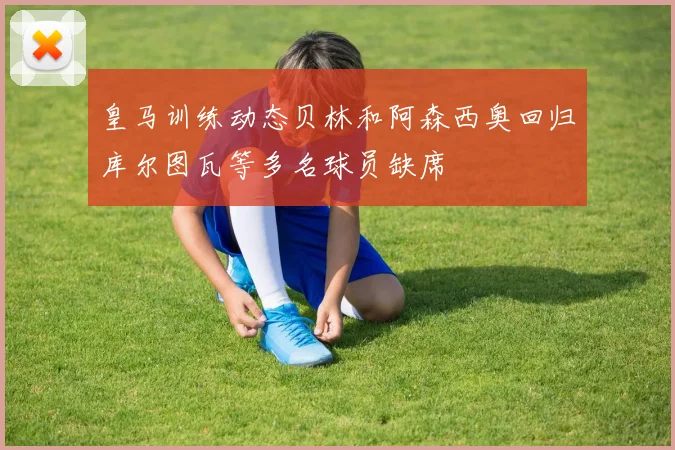 皇马训练动态贝林和阿森西奥回归库尔图瓦等多名球员缺席