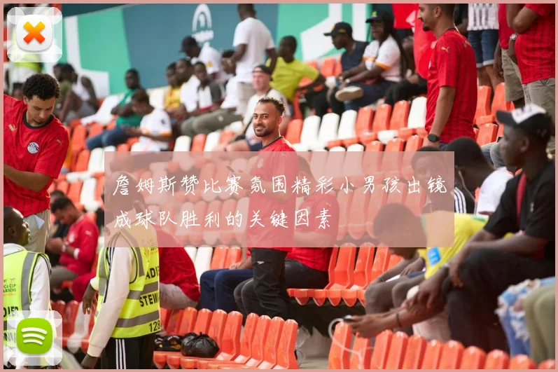 詹姆斯赞比赛氛围精彩小男孩出镜成球队胜利的关键因素