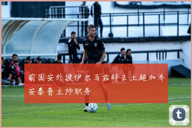 前国安外援伊尔马兹辞去土超加济安泰普主帅职务
