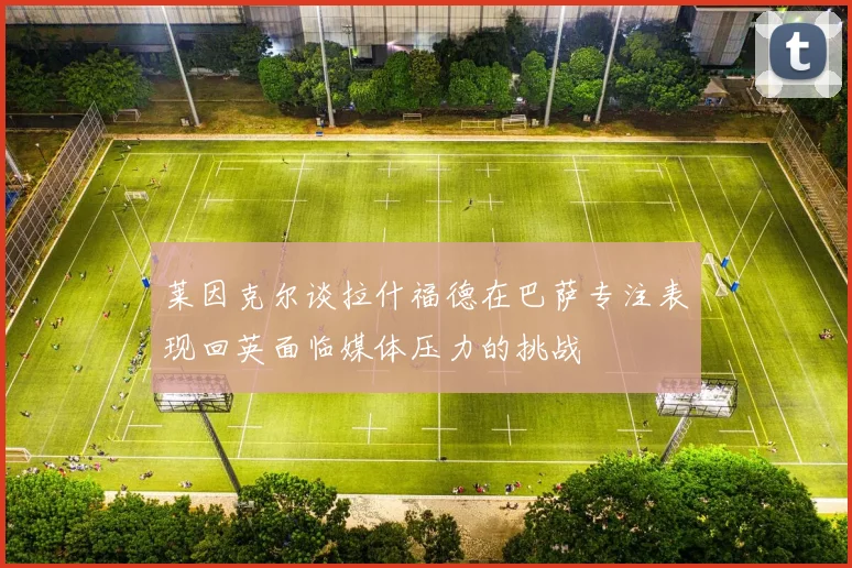 莱因克尔谈拉什福德在巴萨专注表现回英面临媒体压力的挑战