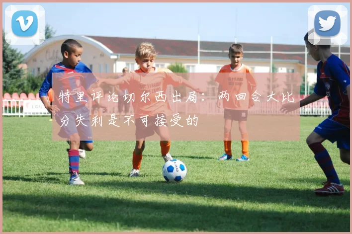 特里评论切尔西出局：两回合大比分失利是不可接受的