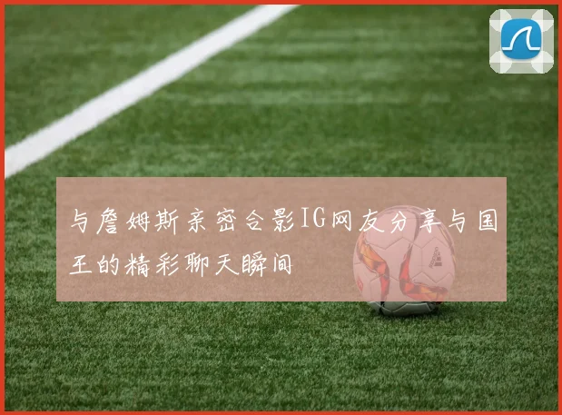 与詹姆斯亲密合影IG网友分享与国王的精彩聊天瞬间