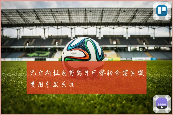 巴尔科拉或将离开巴黎转会需巨额费用引发关注