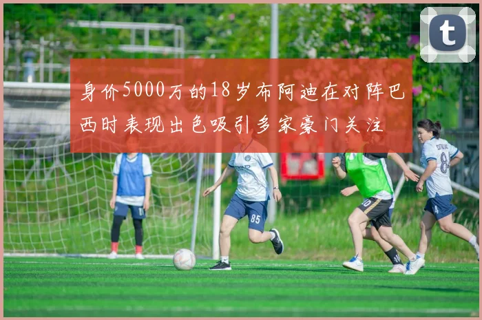 身价5000万的18岁布阿迪在对阵巴西时表现出色吸引多家豪门关注