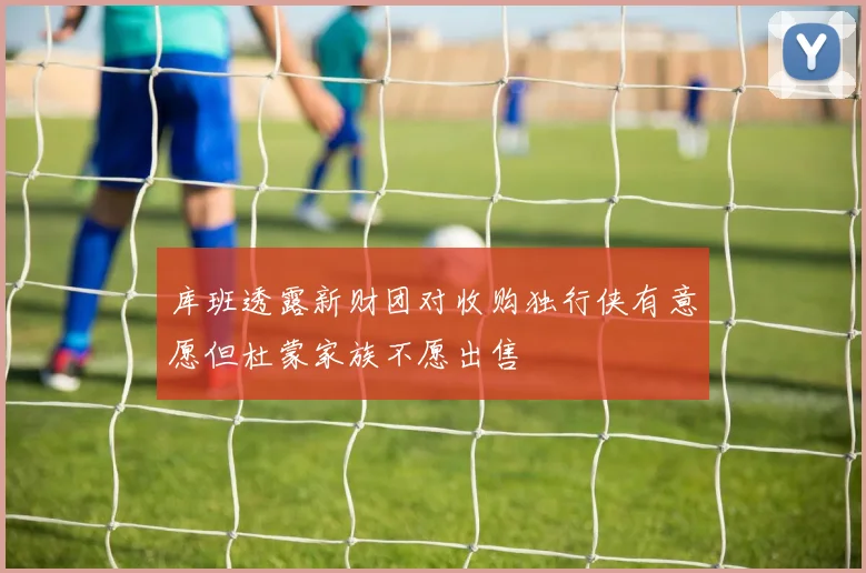 库班透露新财团对收购独行侠有意愿但杜蒙家族不愿出售