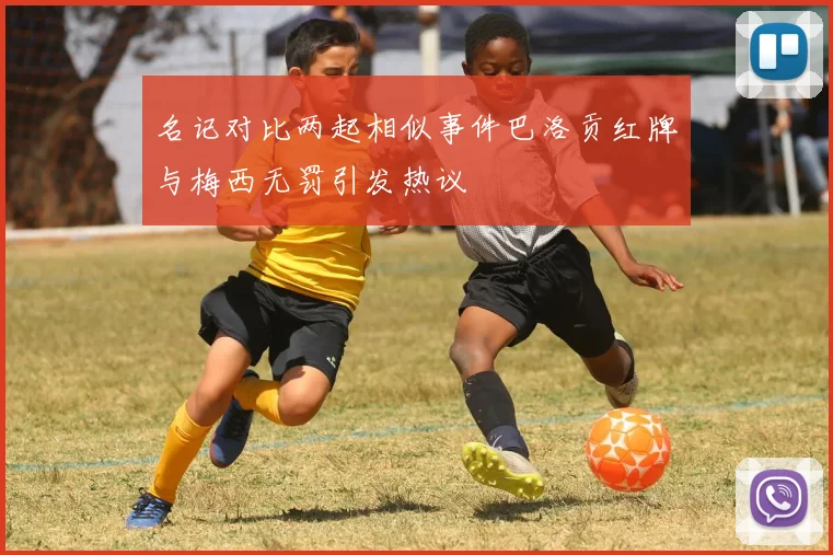 名记对比两起相似事件巴洛贡红牌与梅西无罚引发热议