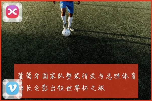 葡萄牙国家队整装待发与总理体育部长合影出征世界杯之旅