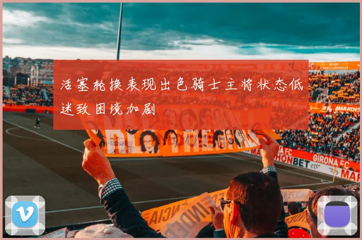 活塞轮换表现出色骑士主将状态低迷致困境加剧