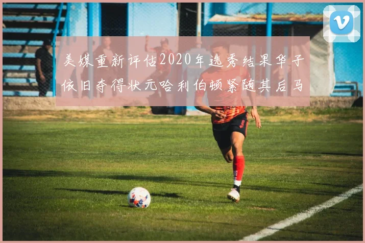 美媒重新评估2020年选秀结果华子依旧夺得状元哈利伯顿紧随其后马克西位列探花