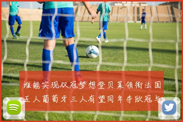 谁能实现双冠梦想登贝莱领衔法国五人葡萄牙三人有望同年夺欧冠与世界杯