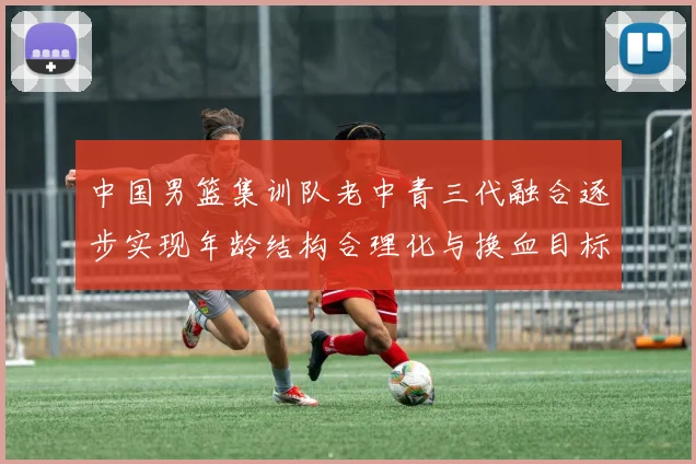 中国男篮集训队老中青三代融合逐步实现年龄结构合理化与换血目标