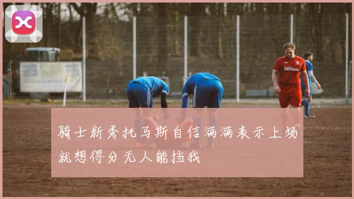 骑士新秀托马斯自信满满表示上场就想得分无人能挡我