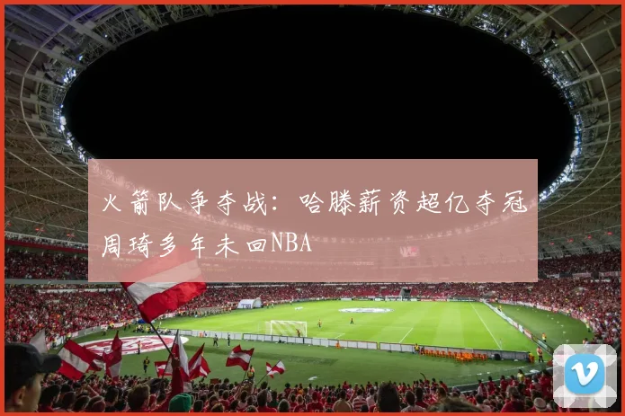 火箭队争夺战：哈滕薪资超亿夺冠周琦多年未回NBA