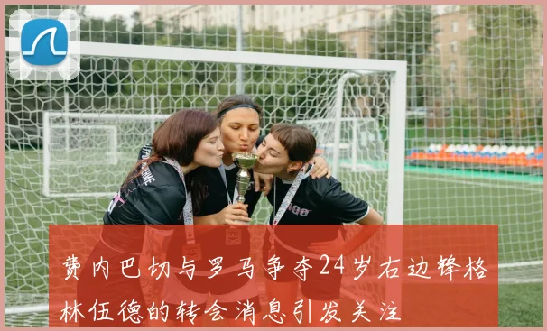 费内巴切与罗马争夺24岁右边锋格林伍德的转会消息引发关注
