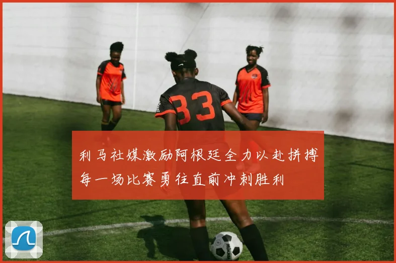 利马社媒激励阿根廷全力以赴拼搏每一场比赛勇往直前冲刺胜利