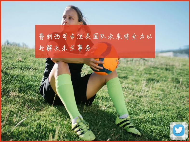 普利西奇专注美国队未来将全力以赴解决米兰事务