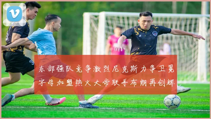 东部强队竞争激烈尼克斯力争卫冕字母加盟热火大帝联手布朗再创辉煌