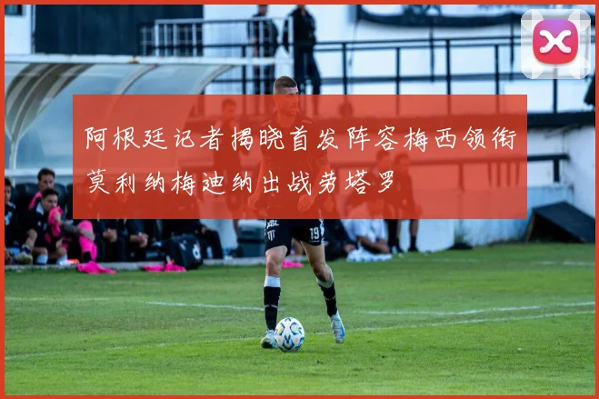 阿根廷记者揭晓首发阵容梅西领衔莫利纳梅迪纳出战劳塔罗
