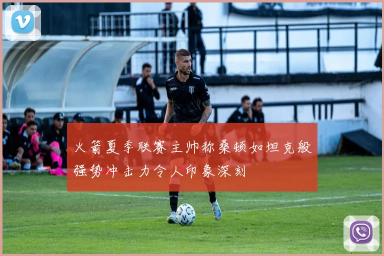 火箭夏季联赛主帅称桑顿如坦克般强势冲击力令人印象深刻