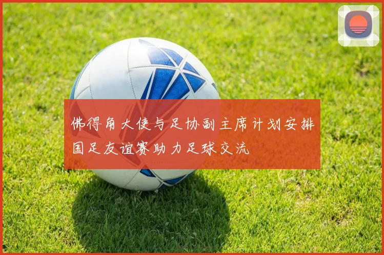 佛得角大使与足协副主席计划安排国足友谊赛助力足球交流