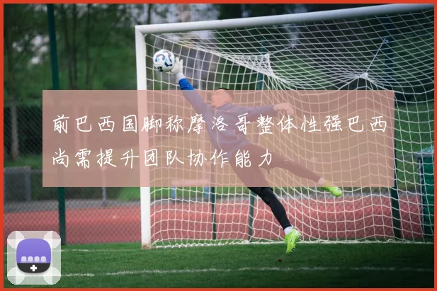 前巴西国脚称摩洛哥整体性强巴西尚需提升团队协作能力