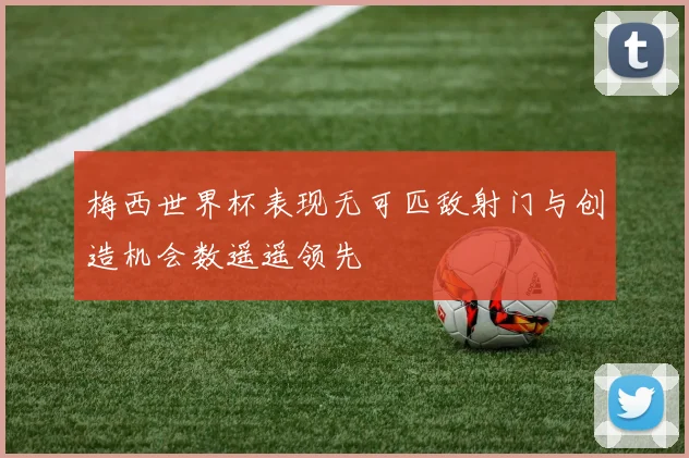 梅西世界杯表现无可匹敌射门与创造机会数遥遥领先